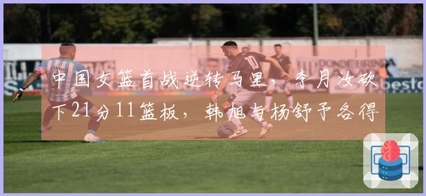 中国女篮首战逆转马里，李月汝砍下21分11篮板，韩旭与杨舒予各得14分