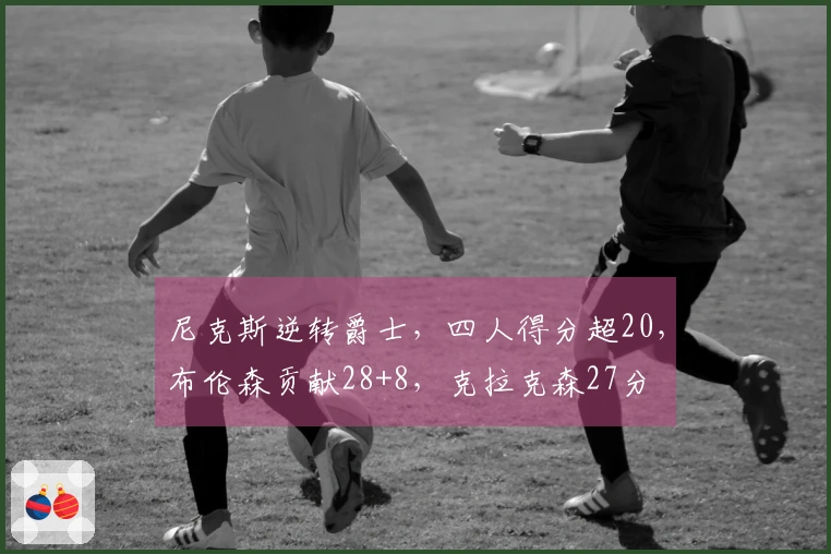 尼克斯逆转爵士，四人得分超20，布伦森贡献28+8，克拉克森27分