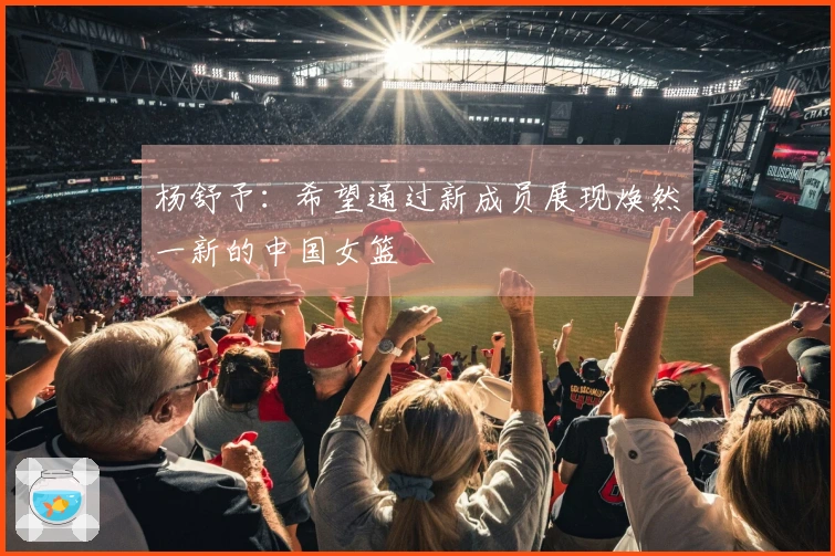 杨舒予：希望通过新成员展现焕然一新的中国女篮