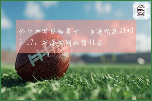 公牛加时逆转勇士，吉迪斩获21+13+17，布泽利斯独得41分