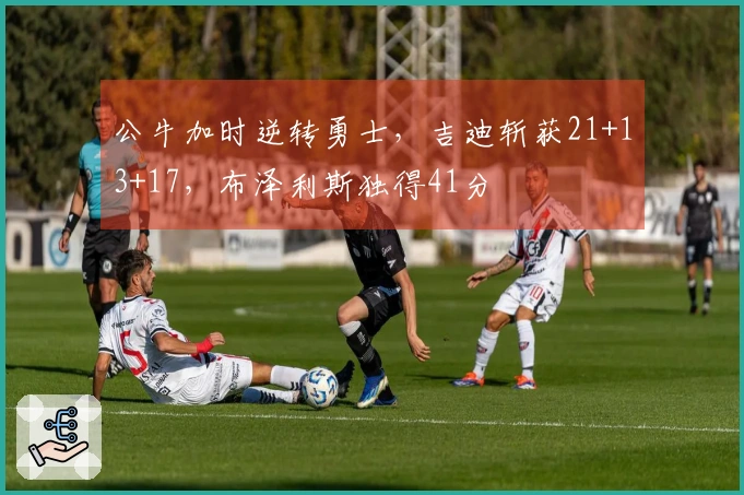 公牛加时逆转勇士，吉迪斩获21+13+17，布泽利斯独得41分