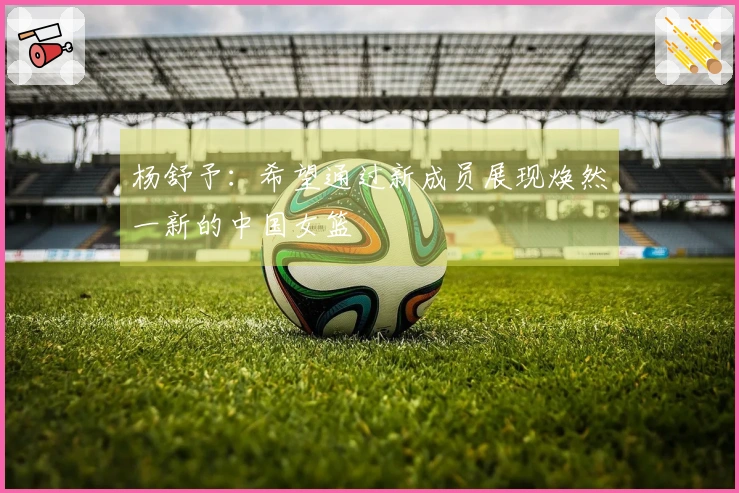 杨舒予：希望通过新成员展现焕然一新的中国女篮