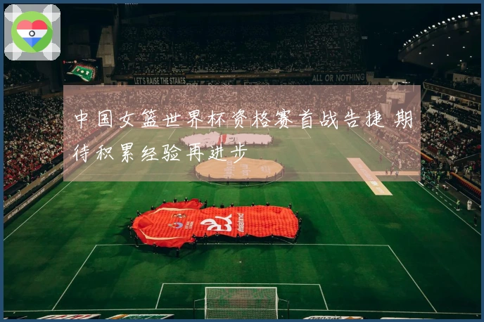 中国女篮世界杯资格赛首战告捷 期待积累经验再进步