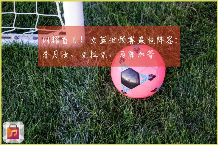 闪耀首日！女篮世预赛最佳阵容：李月汝、克拉克、马隆加等