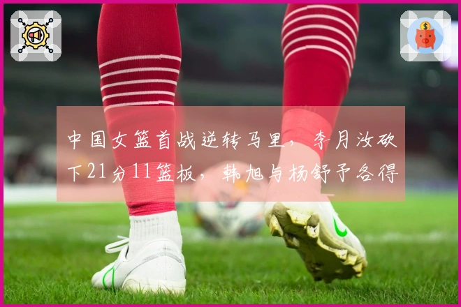 中国女篮首战逆转马里，李月汝砍下21分11篮板，韩旭与杨舒予各得14分