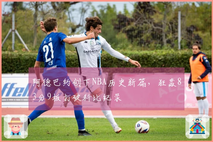 阿德巴约创下NBA历史新篇，狂轰83分9板打破科比纪录