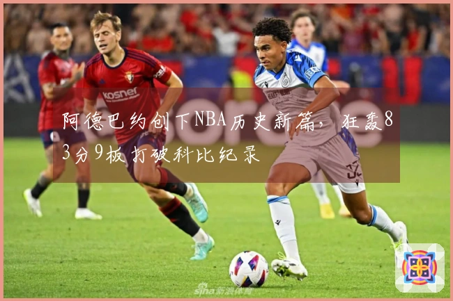 阿德巴约创下NBA历史新篇，狂轰83分9板打破科比纪录