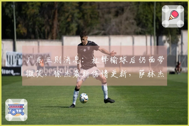 广东三则消息：杜锋输球后仍面带微笑，徐杰最新伤情更新，萨林杰面临被劝退。