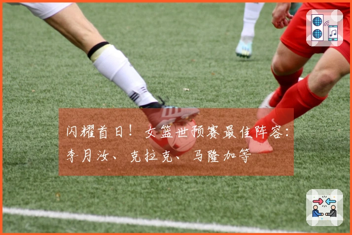 闪耀首日！女篮世预赛最佳阵容：李月汝、克拉克、马隆加等
