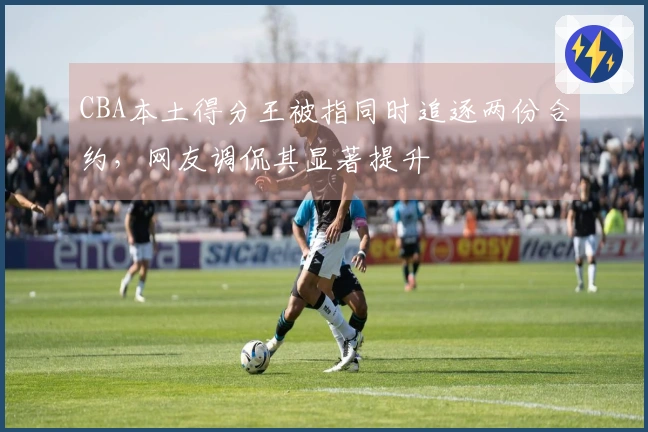 CBA本土得分王被指同时追逐两份合约，网友调侃其显著提升