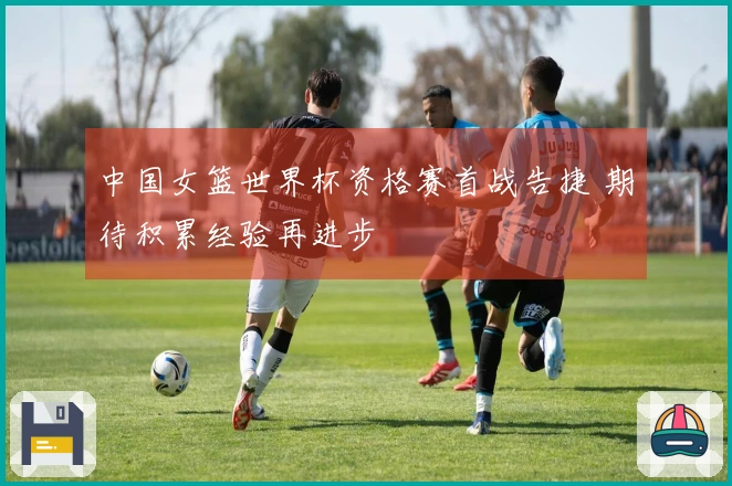 中国女篮世界杯资格赛首战告捷 期待积累经验再进步