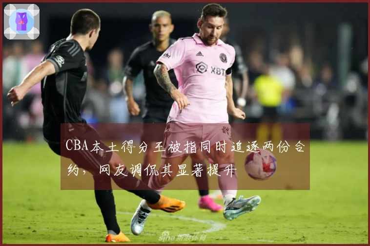 CBA本土得分王被指同时追逐两份合约，网友调侃其显著提升