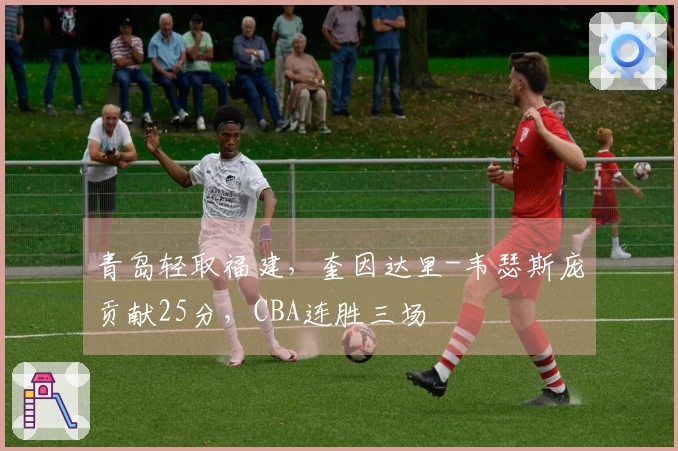 青岛轻取福建，奎因达里-韦瑟斯庞贡献25分，CBA连胜三场