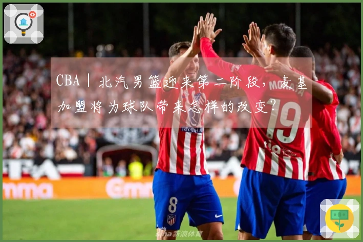 CBA｜北汽男篮迎来第二阶段，麦基加盟将为球队带来怎样的改变？