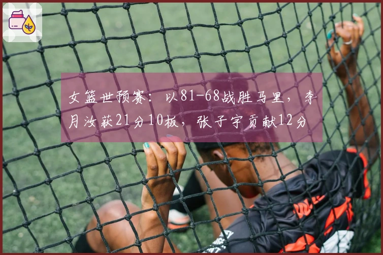 女篮世预赛：以81-68战胜马里，李月汝获21分10板，张子宇贡献12分