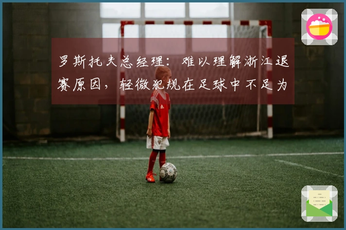 罗斯托夫总经理：难以理解浙江退赛原因，轻微犯规在足球中不足为奇