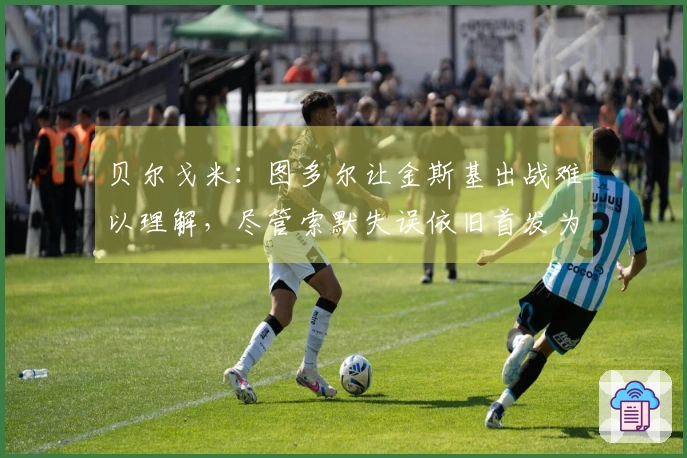 贝尔戈米：图多尔让金斯基出战难以理解，尽管索默失误依旧首发为国米出战