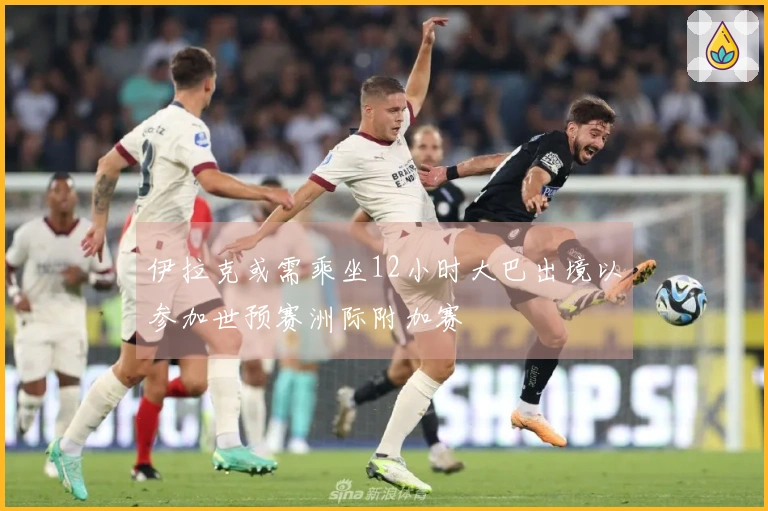 伊拉克或需乘坐12小时大巴出境以参加世预赛洲际附加赛